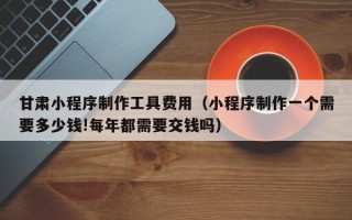 沂源甘肃小程序制作工具费用（小程序制作一个需要多少钱!每年都需要交钱吗）