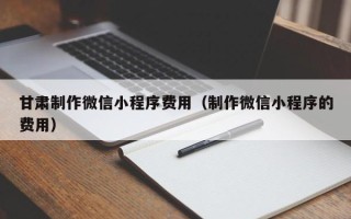 沂源甘肃制作微信小程序费用（制作微信小程序的费用）