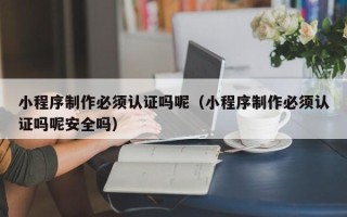 沂源小程序制作必须认证吗呢（小程序制作必须认证吗呢安全吗）