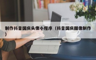 沂源制作抖音国庆头像小程序（抖音国庆图像制作）
