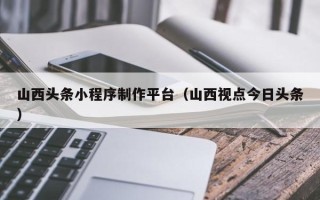 沂源山西头条小程序制作平台（山西视点今日头条）